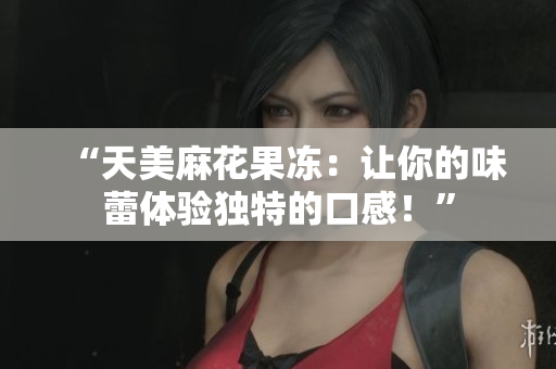 “天美麻花果冻：让你的味蕾体验独特的口感！”