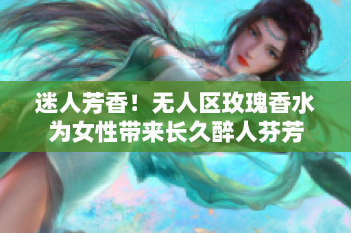 迷人芳香！无人区玫瑰香水为女性带来长久醉人芬芳