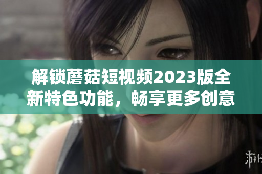 解锁蘑菇短视频2023版全新特色功能，畅享更多创意玩法！