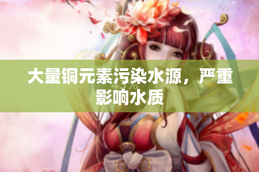 大量铜元素污染水源，严重影响水质