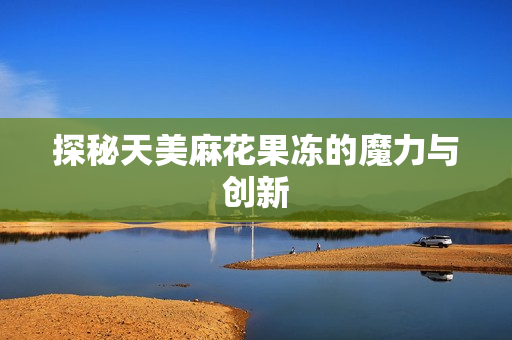 探秘天美麻花果冻的魔力与创新