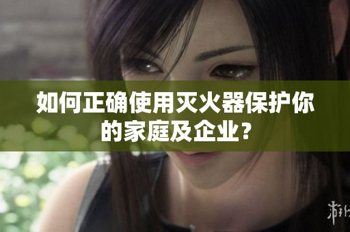 如何正确使用灭火器保护你的家庭及企业？