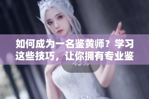 如何成为一名鉴黄师？学习这些技巧，让你拥有专业鉴别能力