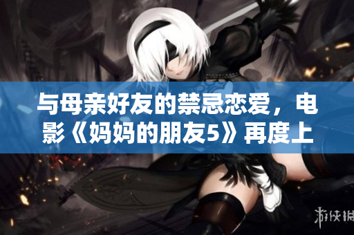 与母亲好友的禁忌恋爱，电影《妈妈的朋友5》再度上映