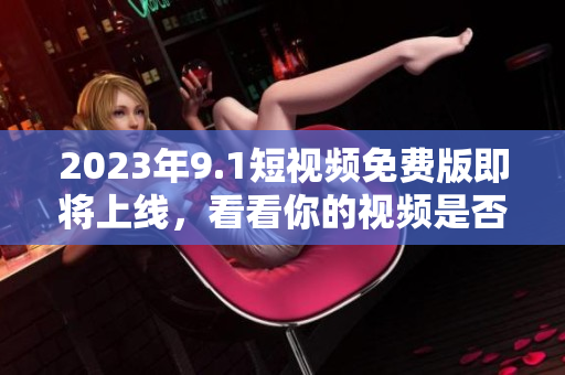 2023年9.1短视频免费版即将上线，看看你的视频是否符合要求！