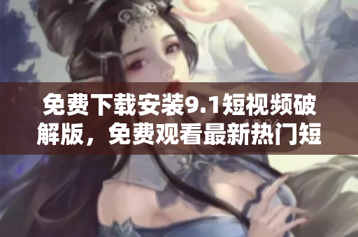 免费下载安装9.1短视频破解版，免费观看最新热门短视频