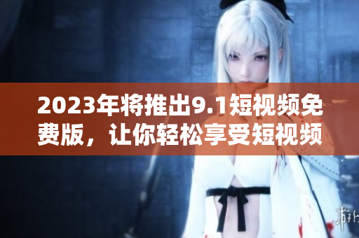 2023年将推出9.1短视频免费版，让你轻松享受短视频乐趣！