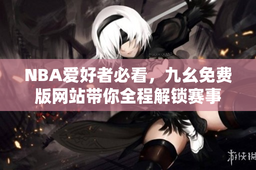 NBA爱好者必看，九幺免费版网站带你全程解锁赛事