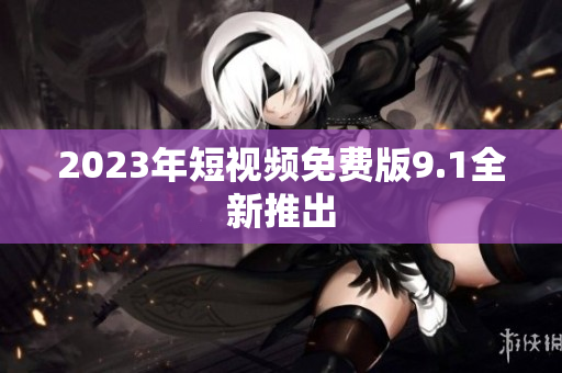 2023年短视频免费版9.1全新推出