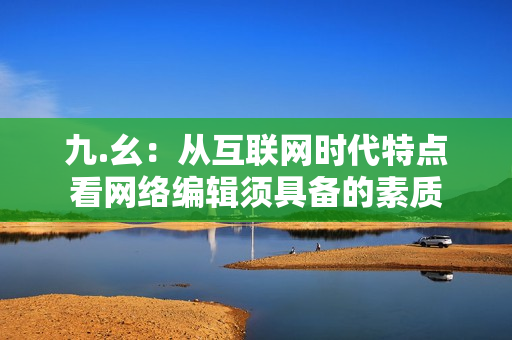 九.幺：从互联网时代特点看网络编辑须具备的素质