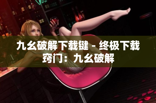 九幺破解下载键 - 终极下载窍门：九幺破解