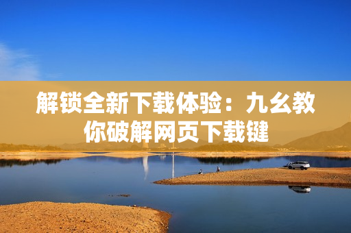 解锁全新下载体验：九幺教你破解网页下载键