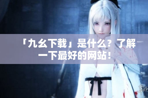 「九幺下载」是什么？了解一下最好的网站！