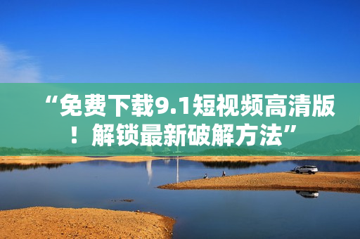 “免费下载9.1短视频高清版！解锁最新破解方法”