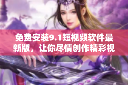 免费安装9.1短视频软件最新版，让你尽情创作精彩视频！