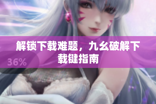 解锁下载难题，九幺破解下载键指南