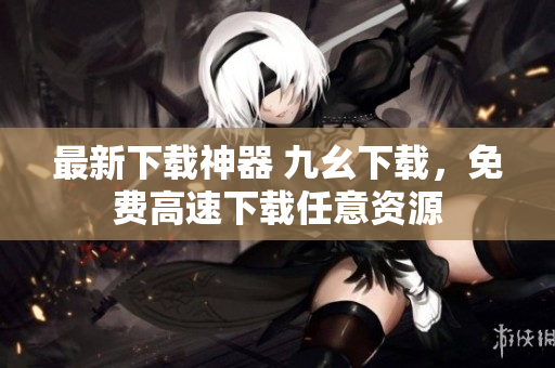 最新下载神器 九幺下载，免费高速下载任意资源