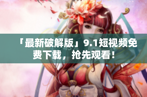 「最新破解版」9.1短视频免费下载，抢先观看！
