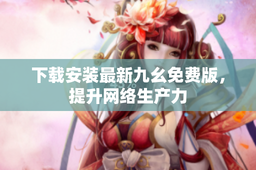 下载安装最新九幺免费版，提升网络生产力