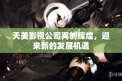 天美影视公司再创辉煌，迎来新的发展机遇