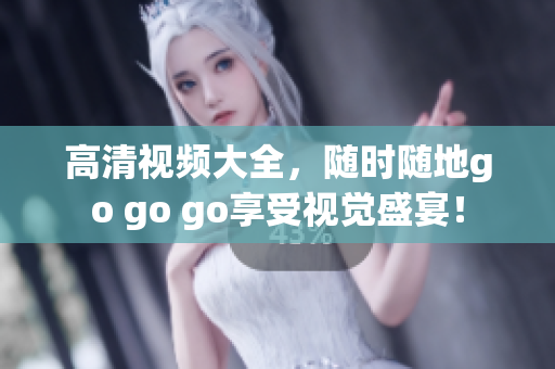 高清视频大全，随时随地go go go享受视觉盛宴！