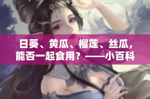 日葵、黄瓜、榴莲、丝瓜，能否一起食用？——小百科