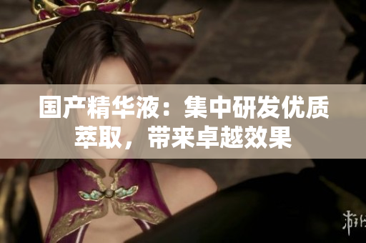 国产精华液：集中研发优质萃取，带来卓越效果