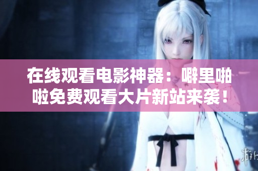 在线观看电影神器：噼里啪啦免费观看大片新站来袭！
