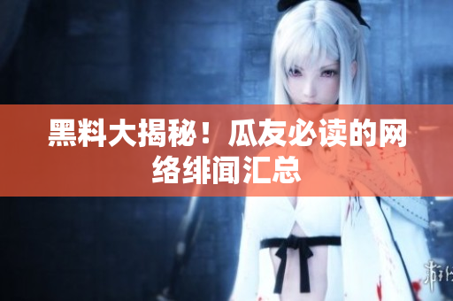 黑料大揭秘！瓜友必读的网络绯闻汇总