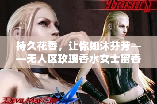 持久花香，让你如沐芬芳——无人区玫瑰香水女士留香体验