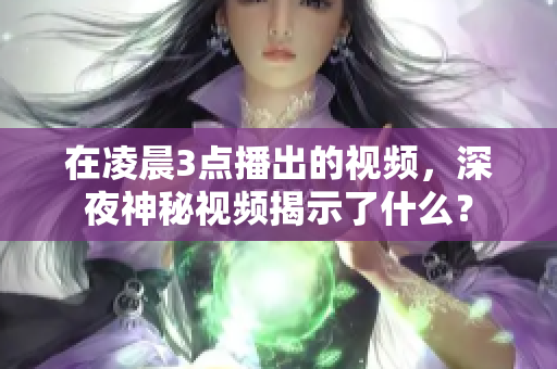 在凌晨3点播出的视频，深夜神秘视频揭示了什么？
