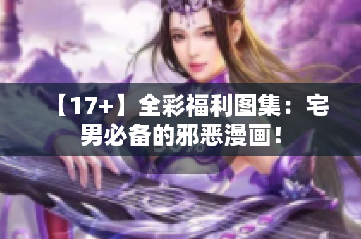 【17+】全彩福利图集：宅男必备的邪恶漫画！