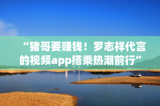 “猪哥要赚钱！罗志祥代言的视频app搭乘热潮前行”