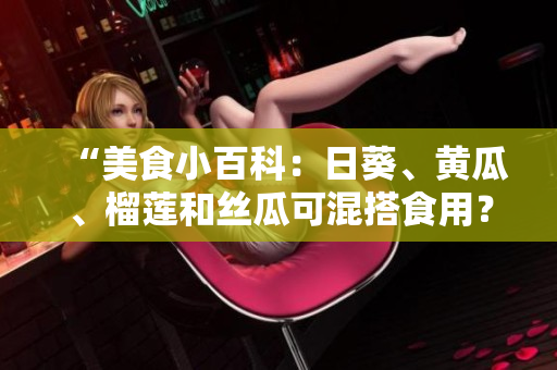 “美食小百科：日葵、黄瓜、榴莲和丝瓜可混搭食用？”
