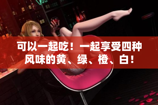 可以一起吃！一起享受四种风味的黄、绿、橙、白！