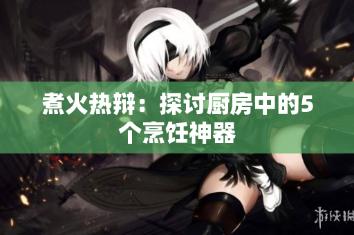 煮火热辩：探讨厨房中的5个烹饪神器