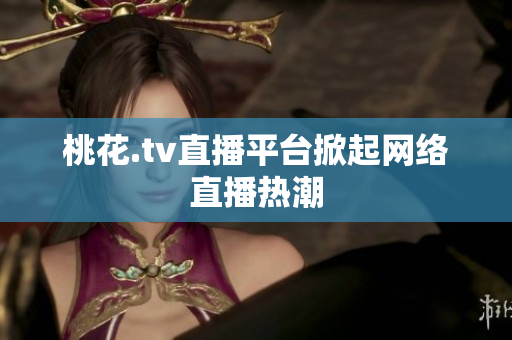 桃花.tv直播平台掀起网络直播热潮
