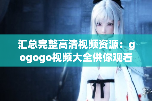 汇总完整高清视频资源：gogogo视频大全供你观看