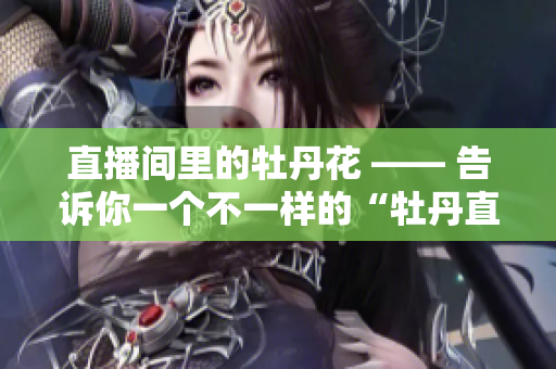 直播间里的牡丹花 —— 告诉你一个不一样的“牡丹直播”