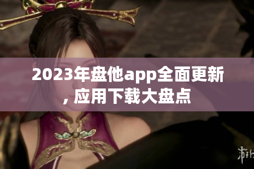 2023年盘他app全面更新, 应用下载大盘点