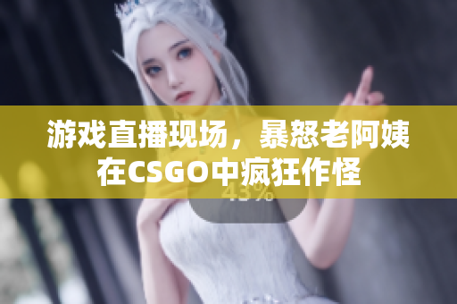 游戏直播现场，暴怒老阿姨在CSGO中疯狂作怪
