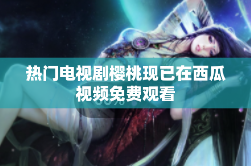 热门电视剧樱桃现已在西瓜视频免费观看