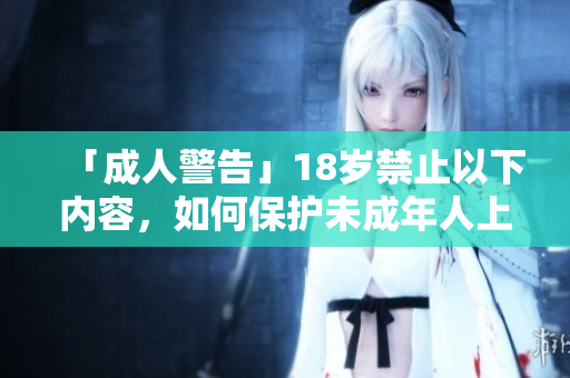 「成人警告」18岁禁止以下内容，如何保护未成年人上网安全？