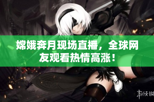 嫦娥奔月现场直播，全球网友观看热情高涨！