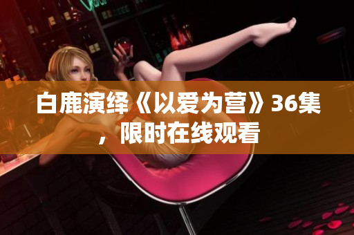 白鹿演绎《以爱为营》36集，限时在线观看