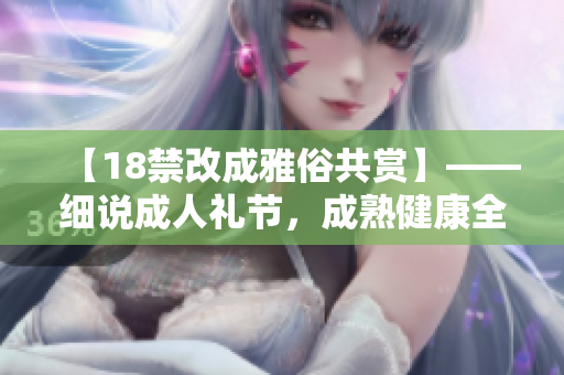 【18禁改成雅俗共赏】——细说成人礼节，成熟健康全靠你！