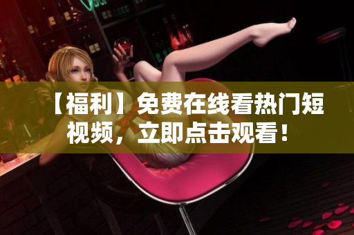 【福利】免费在线看热门短视频，立即点击观看！
