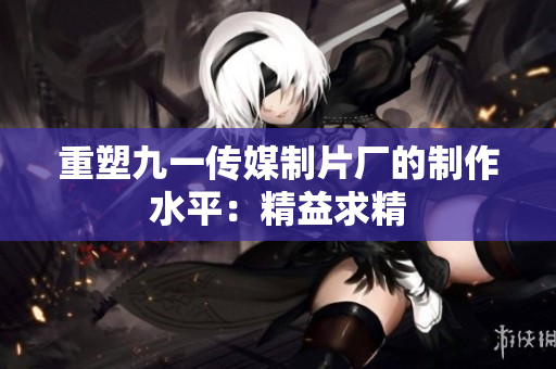 重塑九一传媒制片厂的制作水平：精益求精