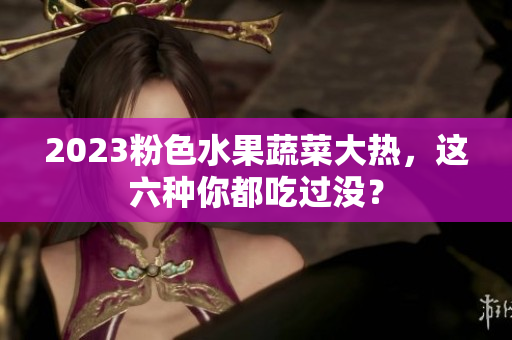 2023粉色水果蔬菜大热，这六种你都吃过没？