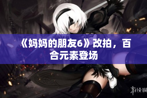 《妈妈的朋友6》改拍，百合元素登场